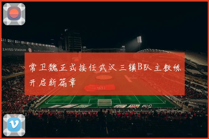 常卫魏正式接任武汉三镇B队主教练开启新篇章