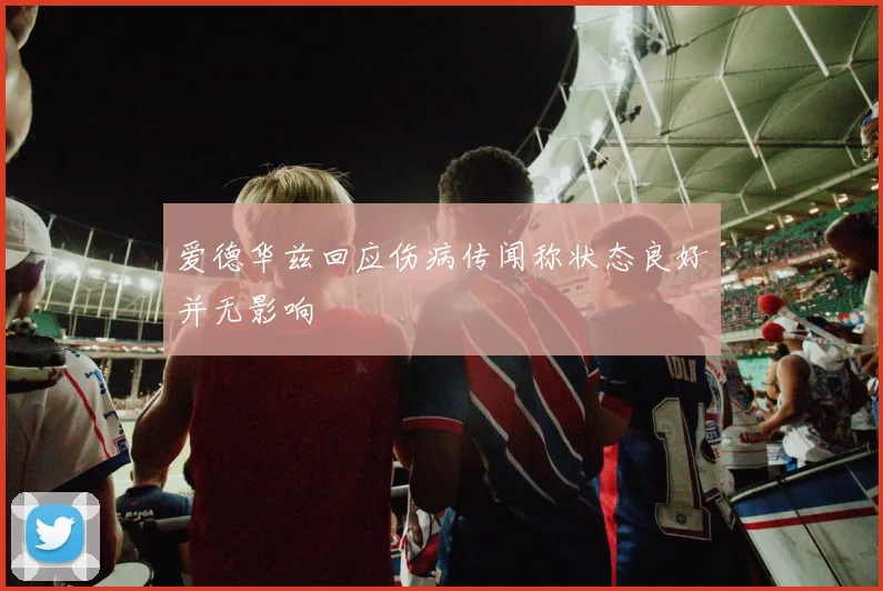 爱德华兹回应伤病传闻称状态良好并无影响