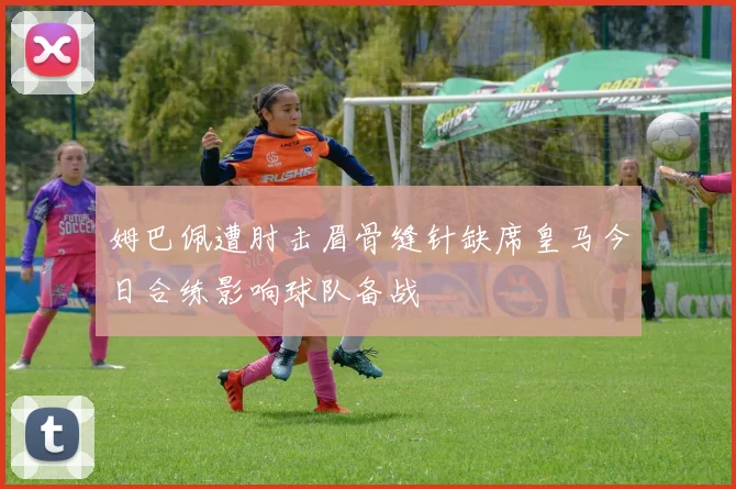 姆巴佩遭肘击眉骨缝针缺席皇马今日合练影响球队备战
