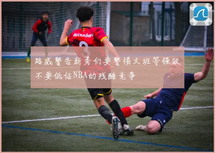 路威警告新秀们要警惕文班等强敌不要低估NBA的残酷竞争
