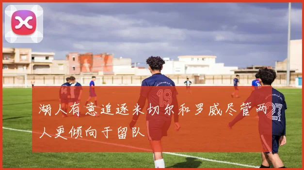 湖人有意追逐米切尔和罗威尽管两人更倾向于留队