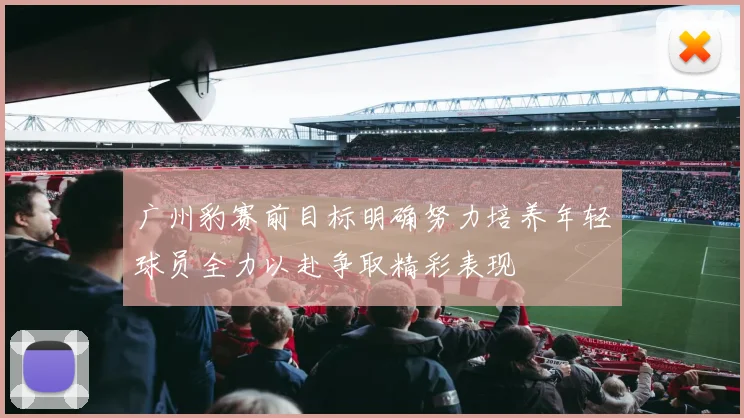 广州豹赛前目标明确努力培养年轻球员全力以赴争取精彩表现