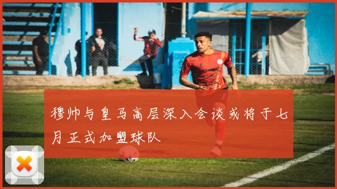 穆帅与皇马高层深入会谈或将于七月正式加盟球队