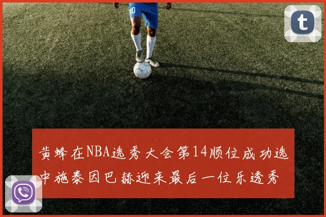 黄蜂在NBA选秀大会第14顺位成功选中施泰因巴赫迎来最后一位乐透秀