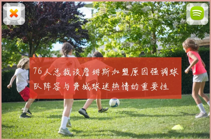 76人总裁谈詹姆斯加盟原因强调球队阵容与费城球迷热情的重要性