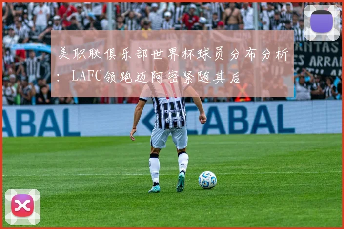 美职联俱乐部世界杯球员分布分析：LAFC领跑迈阿密紧随其后