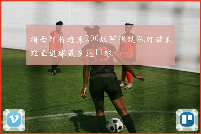 梅西即将迎来200战阿根廷队对玻利维亚进球最多达11球