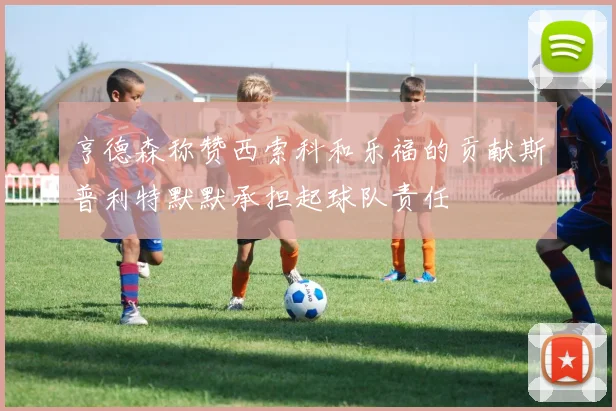 亨德森称赞西索科和乐福的贡献斯普利特默默承担起球队责任