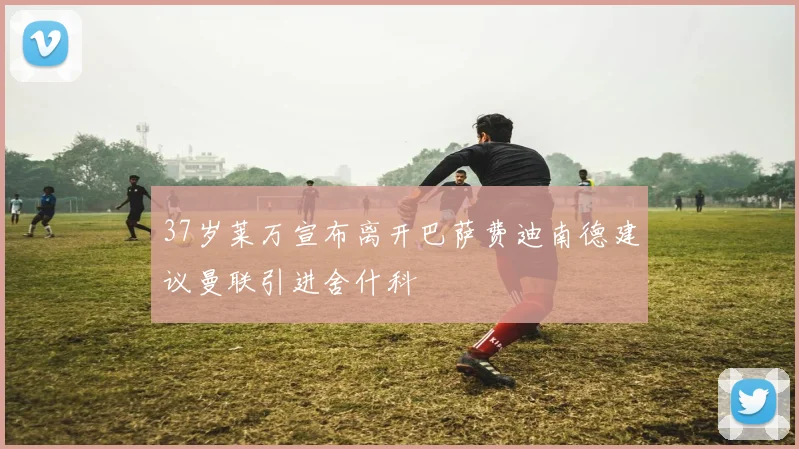 37岁莱万宣布离开巴萨费迪南德建议曼联引进舍什科