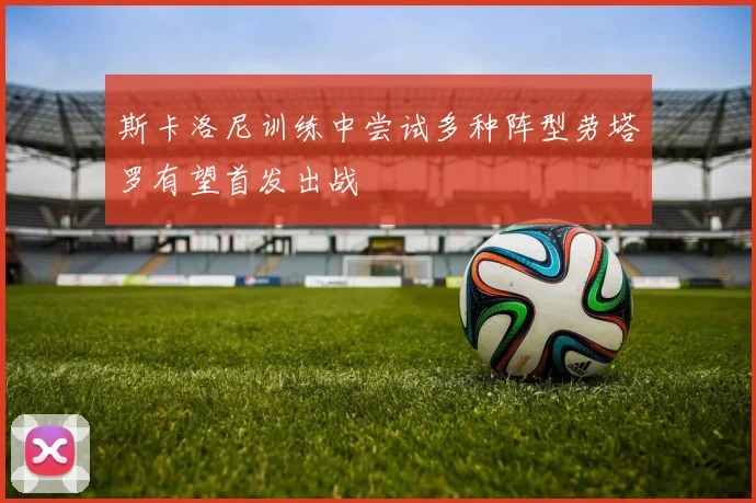 斯卡洛尼训练中尝试多种阵型劳塔罗有望首发出战