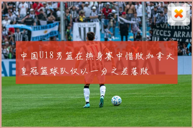 中国U18男篮在热身赛中惜败加拿大皇冠篮球队仅以一分之差落败