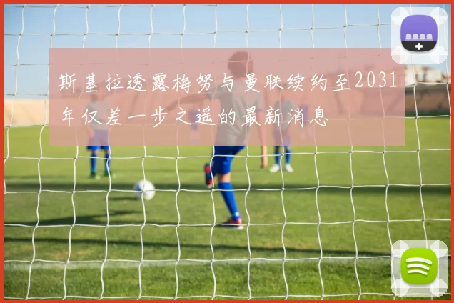 斯基拉透露梅努与曼联续约至2031年仅差一步之遥的最新消息