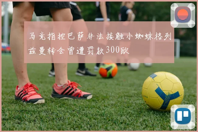 马竞指控巴萨非法接触小蜘蛛格列兹曼转会曾遭罚款300欧