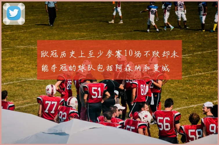 欧冠历史上至少参赛10场不败却未能夺冠的球队包括阿森纳和曼城