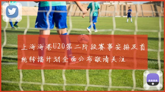 上海海港U20第二阶段赛事安排及首轮转播计划全面公布敬请关注
