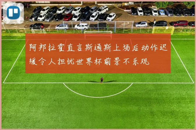阿邦拉霍直言斯通斯上场后动作迟缓令人担忧世界杯前景不乐观