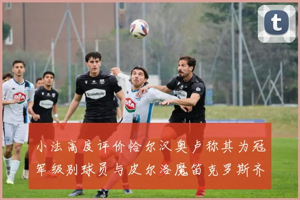 小法高度评价恰尔汉奥卢称其为冠军级别球员与皮尔洛魔笛克罗斯齐名