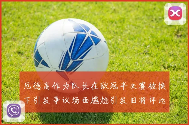 厄德高作为队长在欧冠半决赛被换下引发争议场面尴尬引发旧将评论