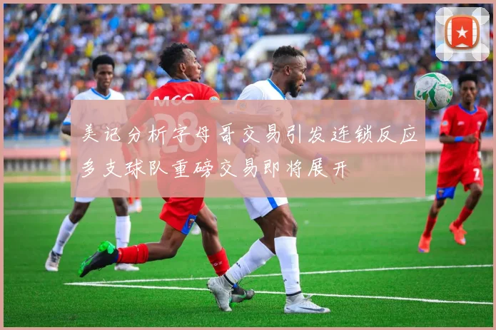 美记分析字母哥交易引发连锁反应多支球队重磅交易即将展开