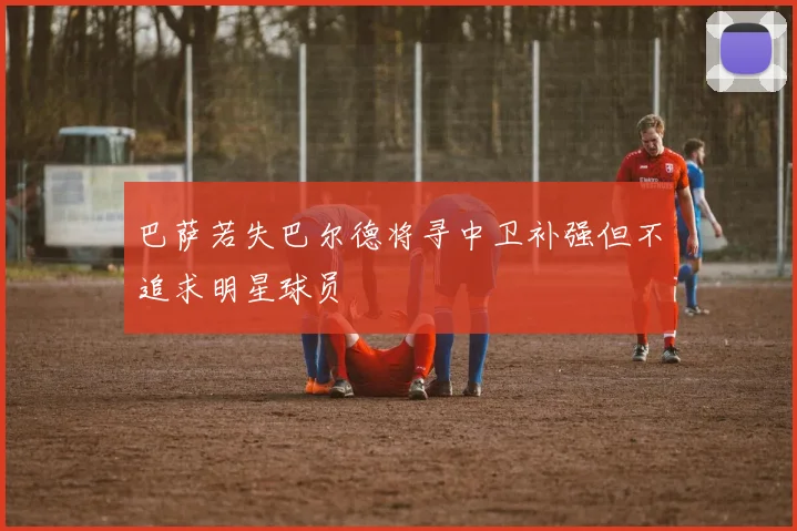 巴萨若失巴尔德将寻中卫补强但不追求明星球员