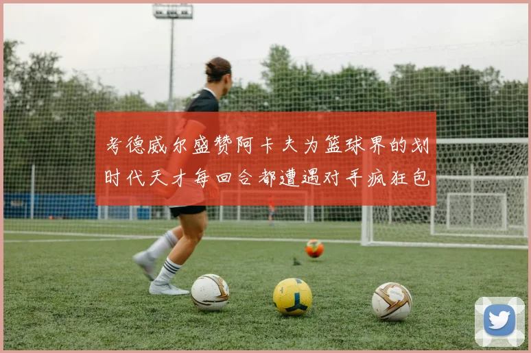 考德威尔盛赞阿卡夫为篮球界的划时代天才每回合都遭遇对手疯狂包夹挑战