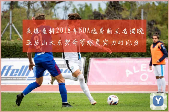 美媒重排2018年NBA选秀前五名揭晓亚历山大东契奇等球员实力对比分析