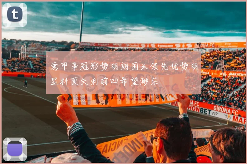意甲争冠形势明朗国米领先优势明显科莫失利前四希望渺茫