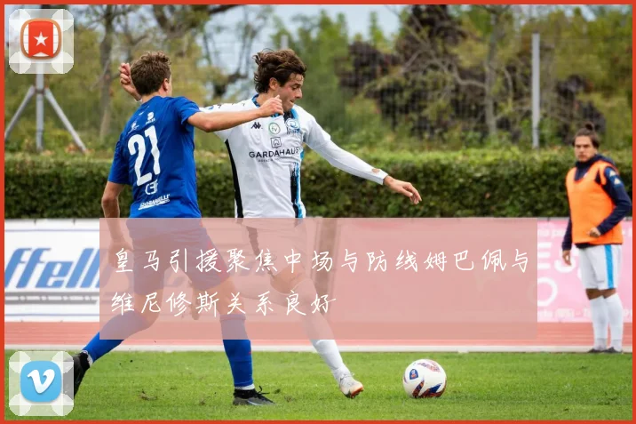 皇马引援聚焦中场与防线姆巴佩与维尼修斯关系良好